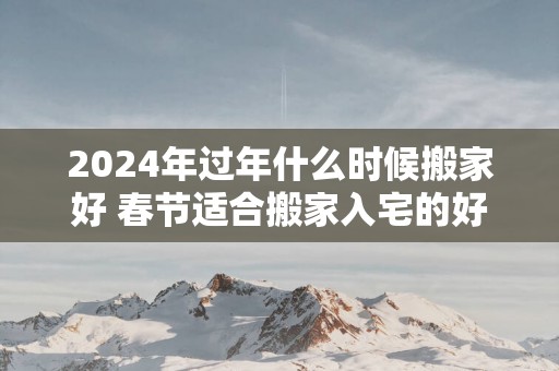 2025年过年什么时候搬家好 春节适合搬家入宅的好日子