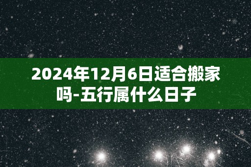 2024年12月6日适合搬家吗-五行属什么日子