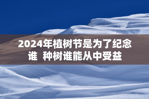 2024年植树节是为了纪念谁  种树谁能从中受益