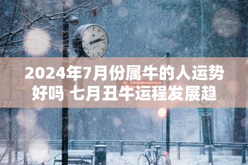 2024年7月份属牛的人运势好吗 七月丑牛运程发展趋势