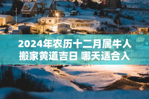 2024年农历十二月属牛人搬家黄道吉日 哪天适合入住新房