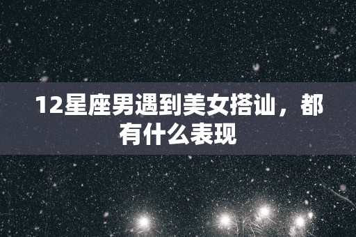 12星座男遇到美女搭讪，都有什么表现