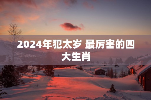 2024年犯太岁 最厉害的四大生肖