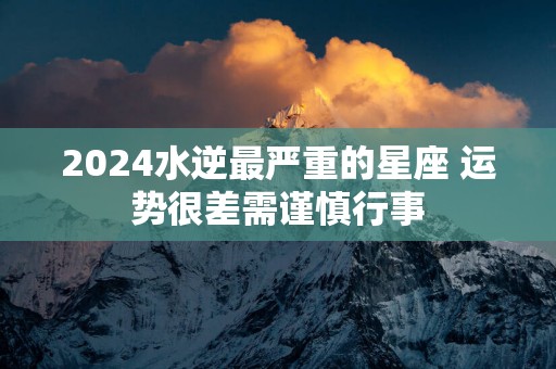 2024水逆最严重的星座 运势很差需谨慎行事