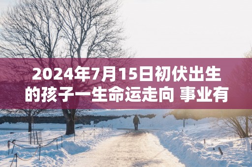 2025年7月15日初伏出生的孩子一生命运走向 事业有成财运无忧