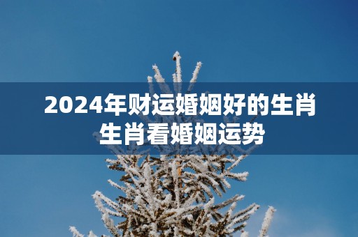 2025年财运婚姻好的生肖 生肖看婚姻运势