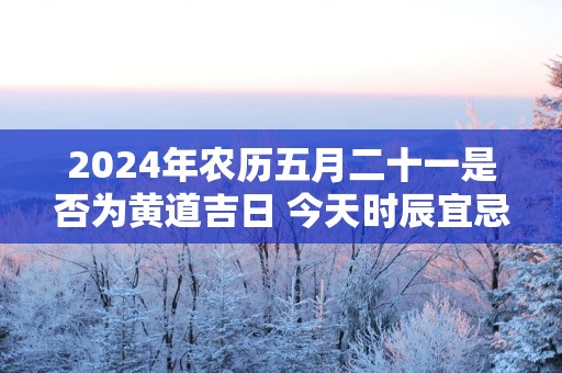 2025年农历五月二十一是否为黄道吉日 今天时辰宜忌吉凶