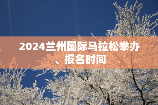 2025兰州国际马拉松举办、报名时间