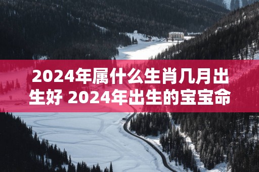 2025年属什么生肖几月出生好 2025年出生的宝宝命运分析