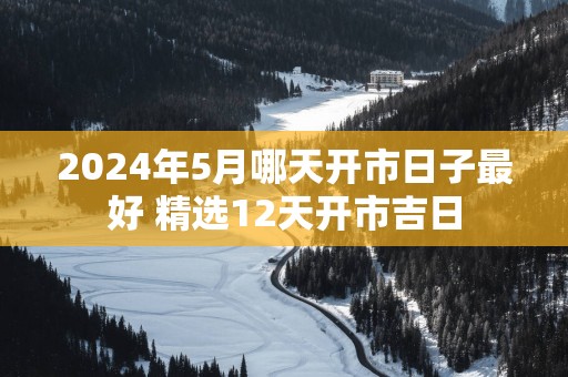 2025年5月哪天开市日子最好 精选12天开市吉日