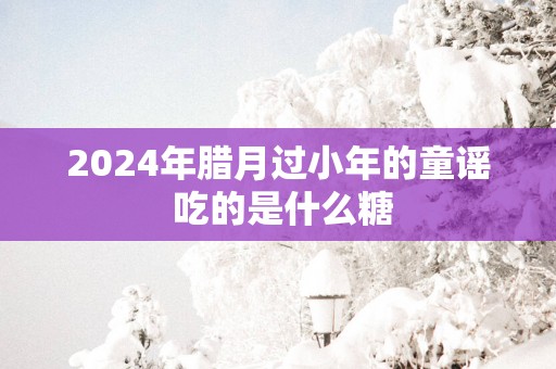 2025年腊月过小年的童谣 吃的是什么糖