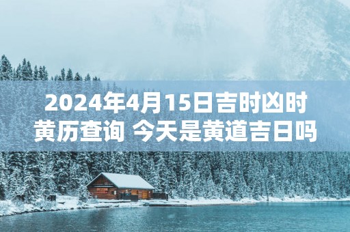 2025年4月15日吉时凶时黄历查询 今天是黄道吉日吗 2025年4月15日吉时凶时黄历查询 今天是黄道吉日吗