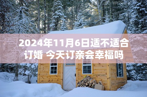 2025年11月6日适不适合订婚 今天订亲会幸福吗