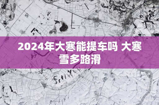 2025年大寒能提车吗 大寒雪多路滑