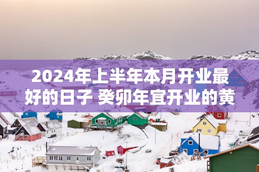 2025年上半年本月开业最好的日子 癸卯年宜开业的黄道吉日查询