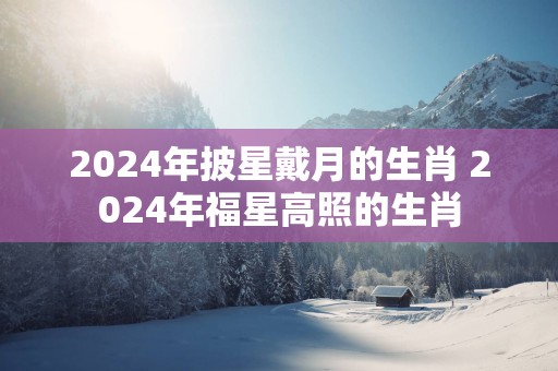 2025年披星戴月的生肖 2025年福星高照的生肖