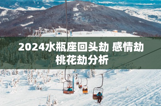 2025水瓶座回头劫 感情劫 桃花劫分析