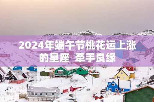 2025年端午节桃花运上涨的星座  牵手良缘
