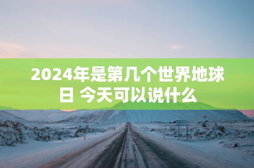 2025年是第几个世界地球日 今天可以说什么