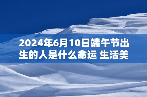 2025年6月10日端午节出生的人是什么命运 生活美满幸福晚年无忧快乐