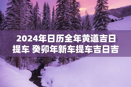 2025年日历全年黄道吉日提车 癸卯年新车提车吉日吉时查询