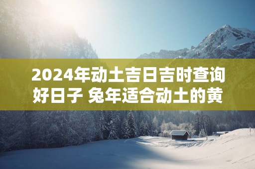 2025年动土吉日吉时查询好日子 蛇年适合动土的黄道吉日