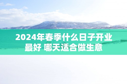 2025年春季什么日子开业最好 哪天适合做生意