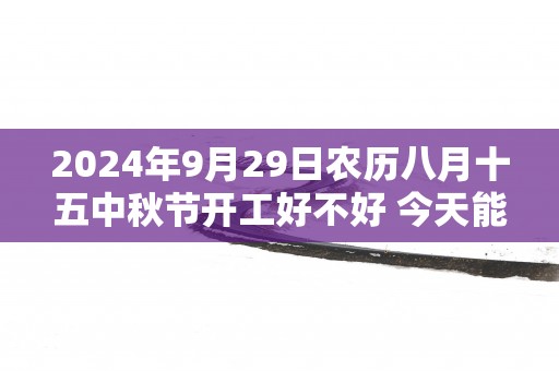 2025年9月29日农历八月十五中秋节开工好不好 今天能不能开工动土