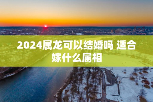 2025属龙可以结婚吗 适合嫁什么属相