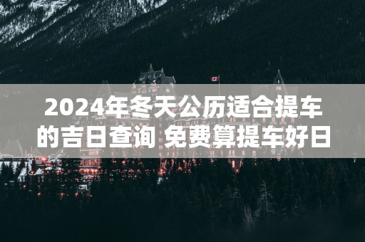 2025年冬天公历适合提车的吉日查询 免费算提车好日子