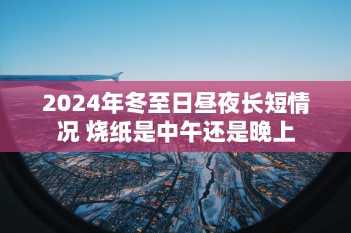 2025年冬至日昼夜长短情况 烧纸是中午还是晚上