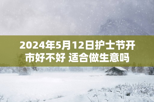 2025年5月12日护士节开市好不好 适合做生意吗