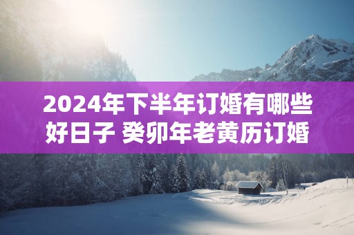2025年下半年订婚有哪些好日子 癸卯年老黄历订婚黄道吉日查询