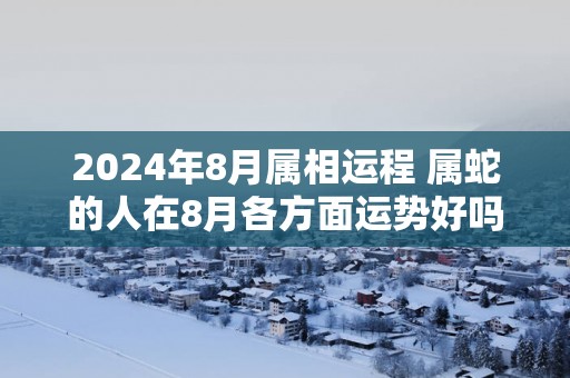 2025年8月属相运程 属蛇的人在8月各方面运势好吗