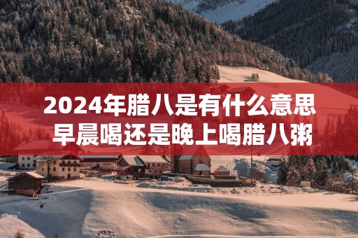2025年腊八是有什么意思 早晨喝还是晚上喝腊八粥