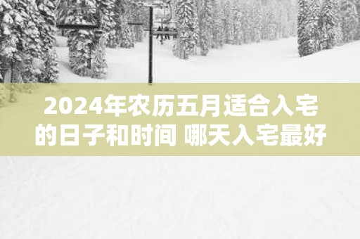 2025年农历五月适合入宅的日子和时间 哪天入宅最好