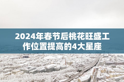 2025年春节后桃花旺盛工作位置提高的4大星座