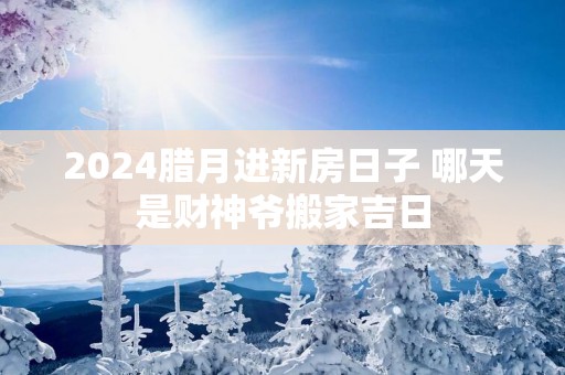 2025腊月进新房日子 哪天是财神爷搬家吉日