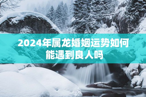2025年属龙婚姻运势如何 能遇到良人吗