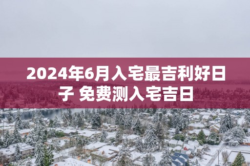 2025年6月入宅最吉利好日子 免费测入宅吉日