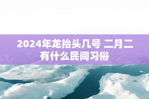 2025年龙抬头几号 二月二有什么民间习俗