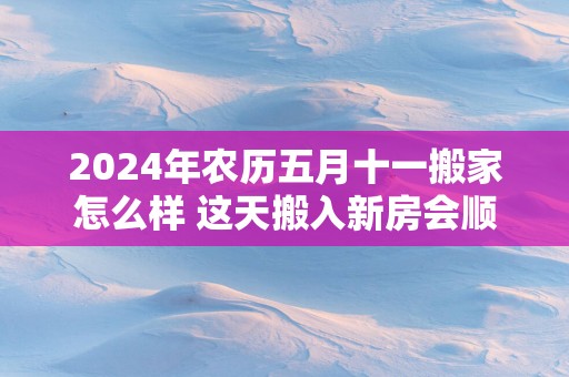 2025年农历五月十一搬家怎么样 这天搬入新房会顺利吗