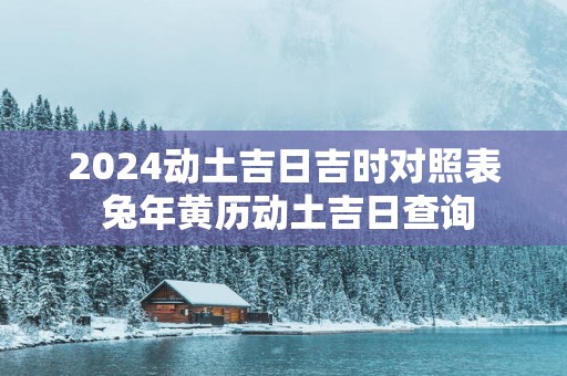2025动土吉日吉时对照表 蛇年黄历动土吉日查询