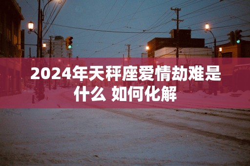 2025年天秤座爱情劫难是什么 如何化解