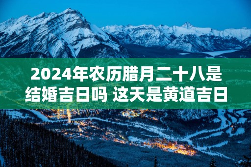 2025年农历腊月二十八是结婚吉日吗 这天是黄道吉日吗