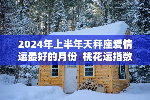 2025年上半年天秤座爱情运最好的月份  桃花运指数
