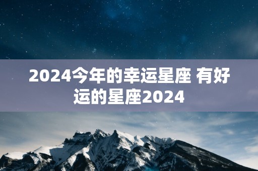 2024今年的幸运星座 有好运的星座2024