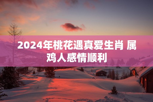 2025年桃花遇真爱生肖 属鸡人感情顺利