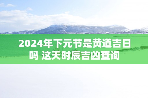 2025年下元节是黄道吉日吗 这天时辰吉凶查询