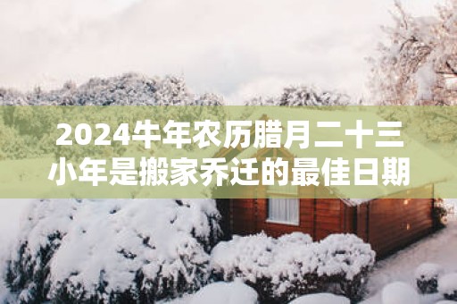 2025蛇年农历腊月二十三小年是搬家乔迁的最佳日期么